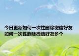 今日更新如何一次性删除微信好友 如何一次性删除微信好友多个