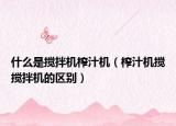 什么是搅拌机榨汁机（榨汁机搅搅拌机的区别）