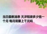 当日最新消息 天津租房多少钱一个月 每月需要上千元吗