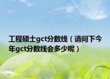 工程硕士gct分数线（请问下今年gct分数线会多少呢）