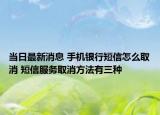 当日最新消息 手机银行短信怎么取消 短信服务取消方法有三种