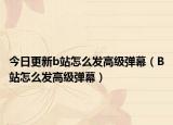 今日更新b站怎么发高级弹幕（B站怎么发高级弹幕）