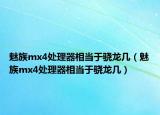 魅族mx4处理器相当于骁龙几（魅族mx4处理器相当于骁龙几）