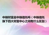 中融财富是中融信托吗（中融信托旗下四大财富中心之间有什么区别）