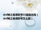 dnf神之真谛称号55层能出吗（dnf神之真谛称号怎么刷）