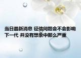 当日最新消息 征信问题会不会影响下一代 并没有想象中那么严重