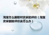 淘宝怎么删除对卖家的评价（淘宝卖家删除评价该怎么办）