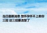 当日最新消息 想怀孕怀不上教你三招 这三招要清楚了