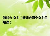 篮球火 女主（篮球火两个女主角是谁）