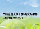 二仙桥 什么梗（在b站火起来的二仙桥是什么梗?）