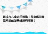 最流行儿童游乐设施（儿童乐园最受欢迎的游乐设施有哪些）