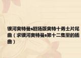 银河奥特曼s剧场版奥特十勇士片尾曲（求银河奥特曼s第十二集里的插曲）