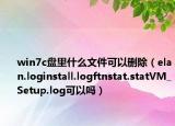 win7c盘里什么文件可以删除（elan.loginstall.logftnstat.statVM_Setup.log可以吗）