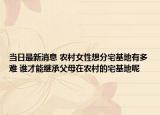 当日最新消息 农村女性想分宅基地有多难 谁才能继承父母在农村的宅基地呢