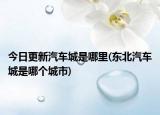 今日更新汽车城是哪里(东北汽车城是哪个城市)