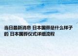 当日最新消息 日本国葬是什么样子的 日本国葬仪式详细流程