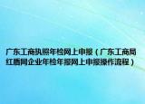 广东工商执照年检网上申报（广东工商局红盾网企业年检年报网上申报操作流程）