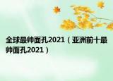全球最帅面孔2021（亚洲前十最帅面孔2021）