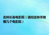 吉林长春电影院（请问吉林市有哪几个电影院）