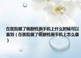 在医院做了核酸检测手机上什么时候可以查到（在医院做了核酸检测手机上怎么查）