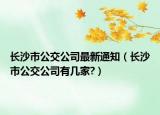 长沙市公交公司最新通知（长沙市公交公司有几家?）