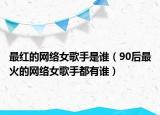 最红的网络女歌手是谁（90后最火的网络女歌手都有谁）