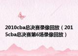 2010cba总决赛录像回放（2015cba总决赛第6场录像回放）