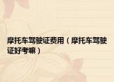摩托车驾驶证费用（摩托车驾驶证好考嘛）