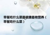 早餐吃什么菜最健康最有营养（早餐吃什么菜）