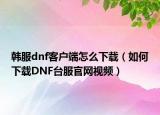 韩服dnf客户端怎么下载（如何下载DNF台服官网视频）