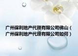 广州保利地产代理有限公司佛山（广州保利地产代理有限公司如何）