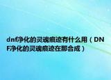 dnf净化的灵魂痕迹有什么用（DNF净化的灵魂痕迹在那合成）