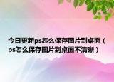 今日更新ps怎么保存图片到桌面（ps怎么保存图片到桌面不清晰）