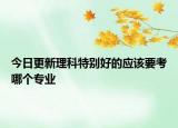 今日更新理科特别好的应该要考哪个专业