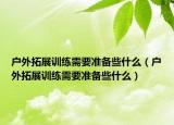 户外拓展训练需要准备些什么（户外拓展训练需要准备些什么）