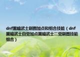 dnf黑暗武士刷图加点和组合技能（dnf黑暗武士自觉加点黑暗武士二觉刷图技能组合）