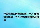 今日更新如何微信拉黑一个人 如何微信拉黑一个人,对方发信息也不知道