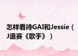 怎样看待GAI和Jessie（J退赛《歌手》）