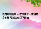 当日最新消息 办了信用卡一直没用会怎样 可能会有以下影响