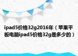 ipad5价格32g2016年（苹果平板电脑ipad5价格32g是多少的）
