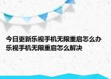 今日更新乐视手机无限重启怎么办 乐视手机无限重启怎么解决