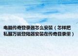 电脑传奇登录器怎么安装（怎样把私服万能登陆器安装在传奇目录里）