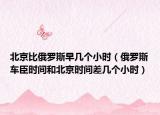 北京比俄罗斯早几个小时（俄罗斯车臣时间和北京时间差几个小时）