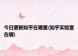 今日更新知乎在哪里(知乎实验室在哪)