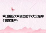 今日更新大众哪里的车(大众是哪个国家生产)