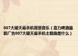 007大破天幕杀机背景音乐（喜力啤酒最新广告007大破天幕杀机主题曲是什么）