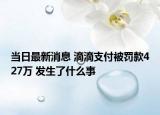 当日最新消息 滴滴支付被罚款427万 发生了什么事