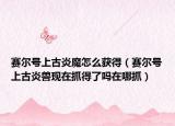 赛尔号上古炎魔怎么获得（赛尔号上古炎兽现在抓得了吗在哪抓）