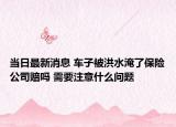 当日最新消息 车子被洪水淹了保险公司赔吗 需要注意什么问题
