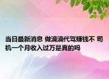 当日最新消息 做滴滴代驾赚钱不 司机一个月收入过万是真的吗